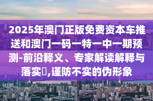 2025年澳門正版免費資本車推送和澳門一碼一特一中一期預測-前沿釋義、專家解讀解釋與落實?,謹防不實的偽形象
