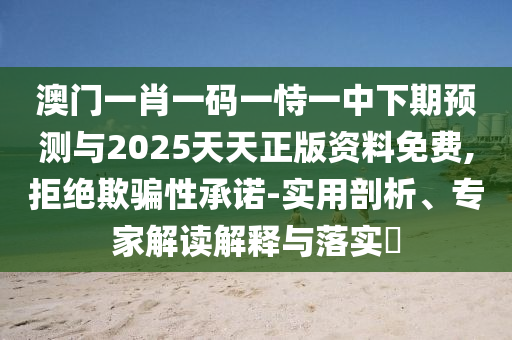 澳門一肖一碼一恃一中下期預(yù)測與2025天天正版資料免費,拒絕欺騙性承諾-實用剖析、專家解讀解釋與落實?