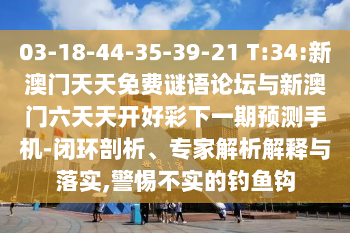 03-18-44-35-39-21 T:34:新澳門天天免費(fèi)謎語論壇與新澳門六天天開好彩下一期預(yù)測手機(jī)-閉環(huán)剖析、專家解析解釋與落實(shí),警惕不實(shí)的釣魚鉤