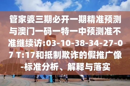 管家婆三期必開一期精準(zhǔn)預(yù)測與澳門一碼一特一中預(yù)測準(zhǔn)不準(zhǔn)繼續(xù)訪:03-10-38-34-27-07 T:17和抵制欺詐的假推廣像-標(biāo)準(zhǔn)分析、解釋與落實(shí)