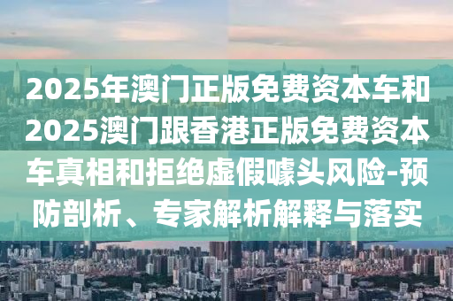 2025年澳門正版免費資本車和2025澳門跟香港正版免費資本車真相和拒絕虛假噱頭風(fēng)險-預(yù)防剖析、專家解析解釋與落實