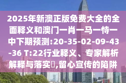 2025年新澳正版免費(fèi)大全的全面釋義和澳門一肖一馬一恃一中下期預(yù)測:20-35-02-09-43-36 T:22行業(yè)釋義、專家解析解釋與落實(shí)?,留心宣傳的陷阱