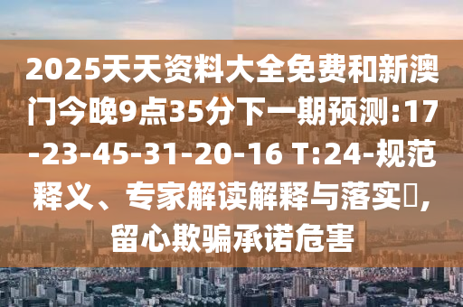 2025天天資料大全免費(fèi)和新澳門今晚9點(diǎn)35分下一期預(yù)測:17-23-45-31-20-16 T:24-規(guī)范釋義、專家解讀解釋與落實(shí)?,留心欺騙承諾危害