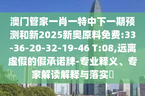澳門管家一肖一特中下一期預(yù)測和新2025新奧原料免費:33-36-20-32-19-46 T:08,遠(yuǎn)離虛假的假承諾牌-專業(yè)釋義、專家解讀解釋與落實?