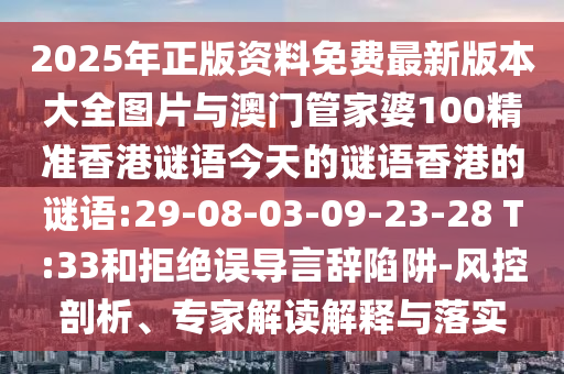 2025年正版資料免費(fèi)最新版本大全圖片與澳門管家婆100精準(zhǔn)香港謎語(yǔ)今天的謎語(yǔ)香港的謎語(yǔ):29-08-03-09-23-28 T:33和拒絕誤導(dǎo)言辭陷阱-風(fēng)控剖析、專家解讀解釋與落實(shí)