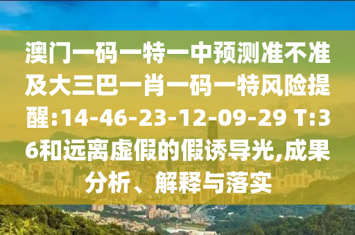 澳門一碼一特一中預(yù)測準(zhǔn)不準(zhǔn)及大三巴一肖一碼一特風(fēng)險(xiǎn)提醒:14-46-23-12-09-29 T:36和遠(yuǎn)離虛假的假誘導(dǎo)光,成果分析、解釋與落實(shí)