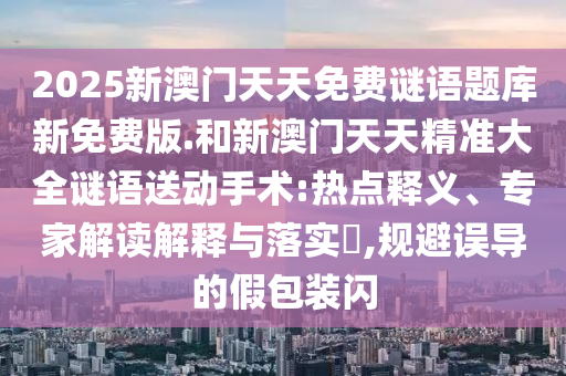 2025新澳門(mén)天天免費(fèi)謎語(yǔ)題庫(kù)新免費(fèi)版.和新澳門(mén)天天精準(zhǔn)大全謎語(yǔ)送動(dòng)手術(shù):熱點(diǎn)釋義、專家解讀解釋與落實(shí)?,規(guī)避誤導(dǎo)的假包裝閃