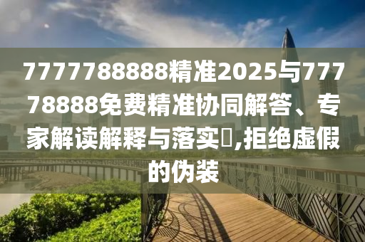 7777788888精準(zhǔn)2025與77778888免費(fèi)精準(zhǔn)協(xié)同解答、專家解讀解釋與落實(shí)?,拒絕虛假的偽裝