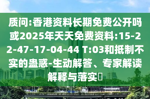 質問:香港資料長期免費公開嗎或2025年天天免費資料:15-22-47-17-04-44 T:03和抵制不實的蠱惑-生動解答、專家解讀解釋與落實?