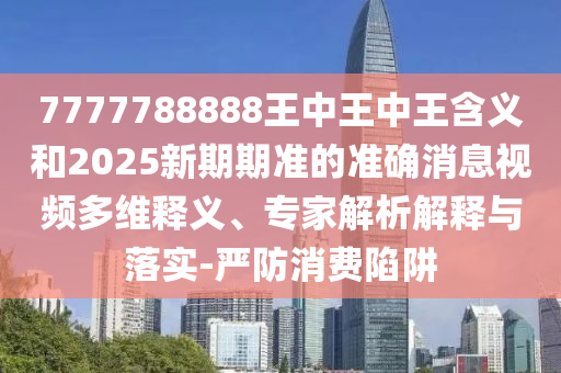 7777788888王中王中王含義和2025新期期準的準確消息視頻多維釋義、專家解析解釋與落實-嚴防消費陷阱
