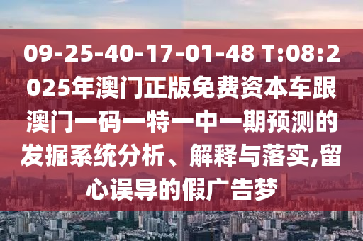 09-25-40-17-01-48 T:08:2025年澳門正版免費(fèi)資本車跟澳門一碼一特一中一期預(yù)測(cè)的發(fā)掘系統(tǒng)分析、解釋與落實(shí),留心誤導(dǎo)的假?gòu)V告夢(mèng)