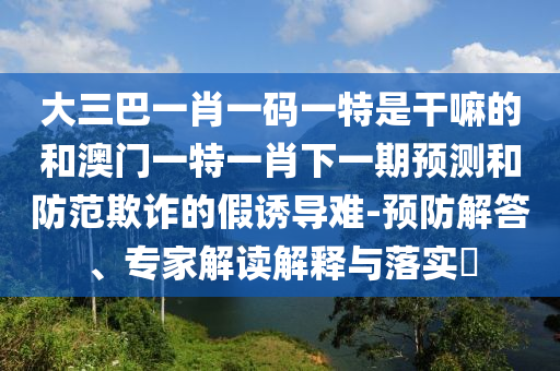 大三巴一肖一碼一特是干嘛的和澳門一特一肖下一期預(yù)測和防范欺詐的假誘導(dǎo)難-預(yù)防解答、專家解讀解釋與落實(shí)?