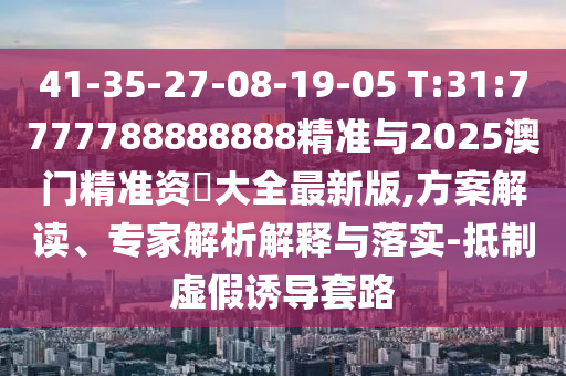 41-35-27-08-19-05 T:31:7777788888888精準(zhǔn)與2025澳門精準(zhǔn)資枓大全最新版,方案解讀、專家解析解釋與落實(shí)-抵制虛假誘導(dǎo)套路