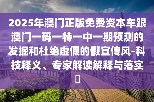 2025年澳門正版免費(fèi)資本車跟澳門一碼一特一中一期預(yù)測(cè)的發(fā)掘和杜絕虛假的假宣傳風(fēng)-科技釋義、專家解讀解釋與落實(shí)?