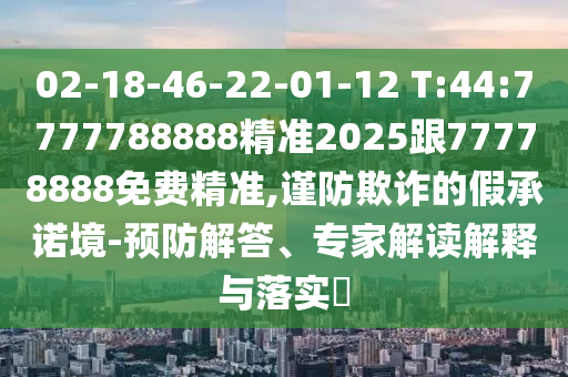 02-18-46-22-01-12 T:44:7777788888精準2025跟77778888免費精準,謹防欺詐的假承諾境-預(yù)防解答、專家解讀解釋與落實?