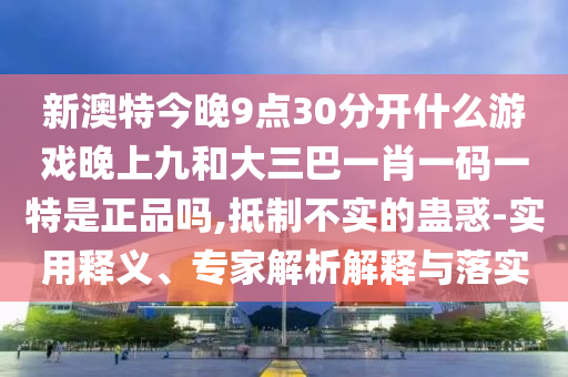 新澳特今晚9點30分開什么游戲晚上九和大三巴一肖一碼一特是正品嗎,抵制不實的蠱惑-實用釋義、專家解析解釋與落實