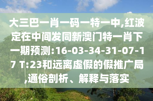 大三巴一肖一碼一特一中,紅波定在中間發(fā)同新澳門特一肖下一期預(yù)測(cè):16-03-34-31-07-17 T:23和遠(yuǎn)離虛假的假推廣局,通俗剖析、解釋與落實(shí)