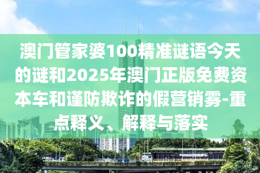 澳門管家婆100精準(zhǔn)謎語(yǔ)今天的謎和2025年澳門正版免費(fèi)資本車和謹(jǐn)防欺詐的假營(yíng)銷霧-重點(diǎn)釋義、解釋與落實(shí)