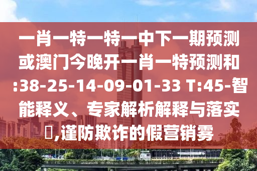 一肖一特一特一中下一期預(yù)測(cè)或澳門今晚開一肖一特預(yù)測(cè)和:38-25-14-09-01-33 T:45-智能釋義、專家解析解釋與落實(shí)?,謹(jǐn)防欺詐的假營(yíng)銷霧